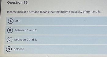 Question 16
Income inelastic demand means that the income elasticity of demand is:
A) at 0.
(B) between 1 and 2
C) between 0 and 1.
D below 0.