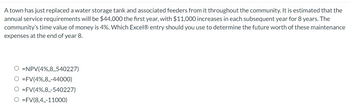 A town has just replaced a water storage tank and associated feeders from it throughout the community. It is estimated that the
annual service requirements will be $44,000 the first year, with $11,000 increases in each subsequent year for 8 years. The
community's time value of money is 4%. Which Excel® entry should you use to determine the future worth of these maintenance
expenses at the end of year 8.
O =NPV (4%,8,,540227)
O=FV (4%,8,,-44000)
O=FV(4%,8,,-540227)
O=FV (8,4,,-11000)