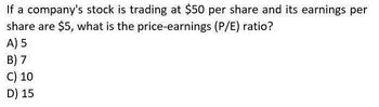 If a company's stock is trading at $50 per share and its earnings per
share are $5, what is the price-earnings (P/E) ratio?
A) 5
B) 7
C) 10
D) 15