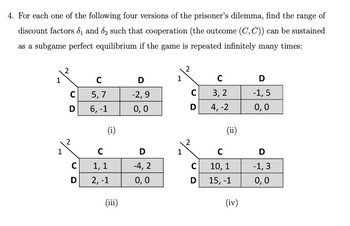 4. For each one of the following four versions of the prisoner's dilemma, find the range of
discount factors ₁ and ₂ such that cooperation (the outcome (C, C)) can be sustained
as a subgame perfect equilibrium if the game is repeated infinitely many times:
1
1
2
с
D
2
C
D
C
5, 7
6, -1
(i)
с
1, 1
2, -1
(iii)
D
-2,9
0,0
D
-4, 2
0,0
1
1
C
D
C
D
C
3, 2
4, -2
(ii)
C
10, 1
15, -1
(iv)
D
-1,5
0,0
D
-1, 3
0,0