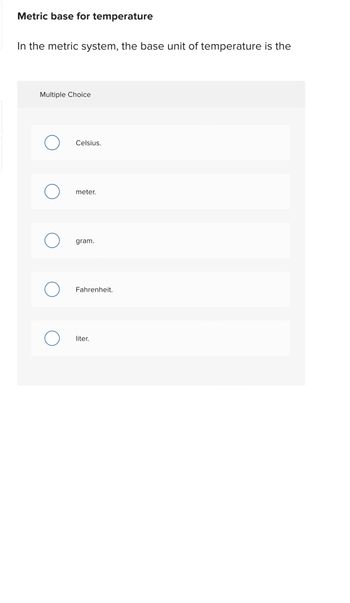 Metric base for temperature
In the metric system, the base unit of temperature is the
Multiple Choice
Celsius.
meter.
gram.
Fahrenheit.
liter.