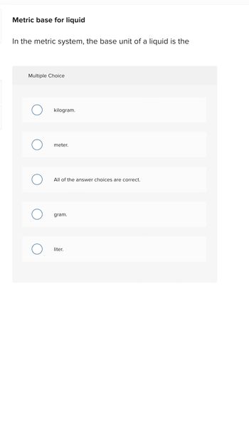 Metric base for liquid
In the metric system, the base unit of a liquid is the
Multiple Choice
O
O
kilogram.
meter.
All of the answer choices are correct.
gram.
liter.