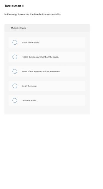 Tare button II
In the weight exercise, the tare button was used to
Multiple Choice
stabilize the scale.
record the measurement on the scale.
None of the answer choices are correct.
clean the scale.
reset the scale.