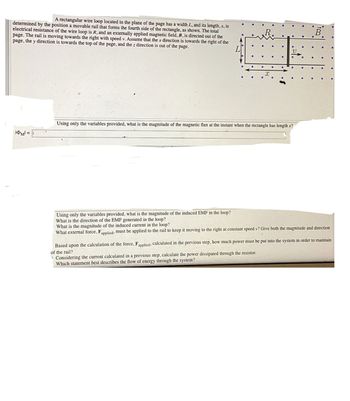 A rectangular wire loop located in the plane of the page has a width L, and its length, x, is
determined by the position a movable rail that forms the fourth side of the rectangle, as shown. The total
electrical resistance of the wire loop is R, and an externally applied magnetic field, B, is directed out of the
page. The rail is moving towards the right with speed v. Assume that the x direction is towards the right of the
page, the y direction is towards the top of the page, and the z direction is out of the page.
|M|=
Using only the variables provided, what is the magnitude of the magnetic flux at the instant when the rectangle has length x?
Using only the variables provided, what is the magnitude of the induced EMF in the loop?
What is the direction of the EMF generated in the loop?
What is the magnitude of the induced current in the loop?
What external force, Fapplied, must be applied to the rail to keep it moving to the right at constant speed v? Give both the magnitude and direction
Based upon the calculation of the force, Fapplied, calculated in the previous step, how much power must be put into the system in order to maintain
of the rail?
Considering the current calculated in a previous step, calculate the power dissipated through the resistor.
Which statement best describes the flow of energy through the system?