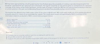 4
7:23
k
t
nces
MSI has been approached by a fourth-grade teacher from Portland about the possibility of creating a specially designed game that
would be customized for her classroom and environment. The teacher would like an educational game to correspond to her classroom
coverage of the history of the Pacific Northwest, and the state of Oregon in particular. MSI has not sold its products directly to teachers
or school systems in the past, but its Marketing Department identified that possibility during a recent meeting.
The teacher has offered to buy 1,600 copies of the CD at a price of $6.00 each. MSI could easily modify one of its existing educational
programs about U.S. history to accommodate the request. The modifications would cost approximately $420. A summary of the
information related to production of MSI's current history program follows:
Direct materials
Direct labor
Variable manufacturing overhead
Fixed manufacturing overhead
Total cost per unit
Sales price per unit
$ 1.12
0.33
2.17
1.80
$5.42
$ 13.00
Required:
1. Compute the incremental profit (or loss) from accepting the special order.
2. Should MSI accept the special order?
3. Suppose the special order had been to purchase 1,600 copies of the program for $2.50 each. Compute the incremental profit (or
< Prev
S
7 8 9 10
of 12
www
588
www
Next >