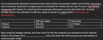 Let us assume that Ukrainian consumers have some similar consumption habits as the Polish consumers,
and a consumer electronics company wants to estimate the market size for new TV sets in the Ukraine
comparing with Poland, for which the firm possesses information on the sale of the TVs. Its proxy
variable used in the estimation is GDP per capita as shown in a table below (All the data are
hypothetical).
Poland
Ukraine
GDP per capita
$34,103
$13,110
TV Sets Sold
6.17 million
???
Now using the analogy method, find how many TV sets the company can estimate to sell in Ukraine.
Write in the answer here:
units, and show the entire process you took below, to
receive proper credit.