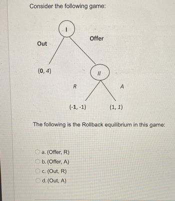 Consider the following game:
Out
(0,4)
I
R
(-1,-1)
a. (Offer, R)
Ob.(Offer, A)
Oc. (Out, R)
Od. (Out, A)
Offer
11
A
(1, 1)
The following is the Rollback equilibrium in this game: