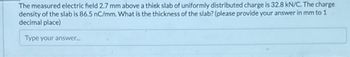 The measured electric field 2.7 mm above a thick slab of uniformly distributed charge is 32.8 kN/C. The charge
density of the slab is 86.5 nC/mm. What is the thickness of the slab? (please provide your answer in mm to 1
decimal place)
Type your answer...