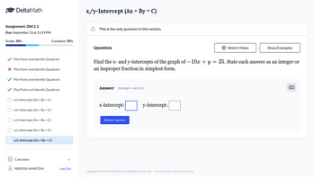 DeltaMath
Assignment: DM 2.1
Due: September 13 at 11:59 PM
Grade: 30%
x/y-Intercept (Ax+ By = C)
This is the only question in this section.
Complete: 50%
Question
Watch Video
Show Examples
Plot Point and Identify Quadrant
× Plot Point and Identify Quadrant
Plot Point and Identify Quadrant
Plot Point and Identify Quadrant
x/y-Intercept (Ax+ By = C)
x/y-Intercept (Ax + By = C)
Find the x- and y-intercepts of the graph of -10x + y = 35. State each answer as an integer or
an improper fraction in simplest form.
Answer Attempt 1 out of 2
x-intercept:
Submit Answer
y-intercept:
x/y-Intercept (Ax + By = C)
x/y-Intercept (Ax+ By = C)
x/y-Intercept (Ax + By = C)
Calculator
NERISSA WINSTON
Log Out
Copyright ©2024 DeltaMath.com All Rights Reserved. Privacy Policy | Terms of Service