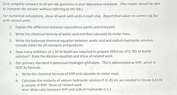 Give complete answers to all pre-lab questions in your laboratory notebook. (The reader should be able
to interpret the answer without referring to the lab.)
For numerical calculations, show all work with units in each step. Report final values to correct sig figs
with correct units.
1. Explain the difference between equivalence points and end point.
2. Write the chemical formula of acetic acid and then calculate its molar mass.
3. Write the balanced chemical equation between acetic acid and sodium hydroxide solution.
Include states for all reactants and products.
4. How many milliliters of 1.50 M NaOH are required to prepare 500.0 mL of 0.785 M NaOH
solution? State the dilution equation and show all related work.
5. Our primary standard is potassium hydrogen phthalate. This is abbreviated as KHP, which is
NOT its formula.
a.
Write the chemical formula of KHP and calculate its molar mass.
b. Calculate the molarity of sodium hydroxide solution if 31.45 mL are needed to titrate 0.6570
g sample of KHP. Show all related work.
Hint: Mole ratio between KHP and sodium hydroxide is 1:1.