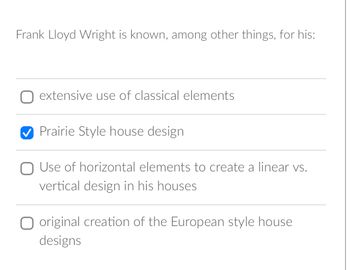 Frank Lloyd Wright is known, among other things, for his:
extensive use of classical elements
Prairie Style house design.
O Use of horizontal elements to create a linear vs.
vertical design in his houses
O original creation of the European style house
designs