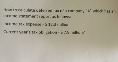 How to calculate deferred tax of a company "A" which has an
income statement report as follows:
Income tax expense 12.3 million
Current year's tax obligation -$ 7.9 million?
