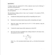 QUESTION 2
A 3-phase, 4-pole, star connected, 415 V, 50 Hz, induction motor has the following T
equivalent circuit parameters:
R1 = 0.4 2, R2= 0.56 2, X, = X2 = 1.05 2, and Xm = 47.92 2
(R. can be ignored)
The total friction, windage, and core losses may be assumed to be constant at 700 W,
independent of load.
a)
Calculate the starting internal torque and the corresponding stator current.
b)
Determine the maximum internal torque and the corresponding rotor speed.
Sketch the torque versus speed curve for 415 V, 50 Hz operation, using the
results of a) and b).
c)
d)
Calculate the output torque and the output power at slip 0.025.
Show that in the limit of negligible stator winding resistance R,, the torque versus
slip expression can be written as
e)
2Tmax
T =
ST max
ST max
where Tmax is the maximum internal torque, and s7max is the slip at the maximum
torque.
