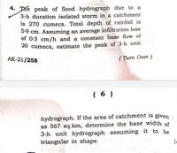 4. The peak of flood hydrograph due to
a
3-h duration isolated storm in a catchment
is 270 cumecs, Total depth of rainfall is
5:9 cm. Assuming an average infiltration loss
of 0:3 cm/h and a constant base flow of
20 cumecs, estimate the peak of 3-h unit
AK-21/258
( Turn Over )
( 6 )
hydrograph. If the area of catchment is given
as 567 sq.km, determine the base width of
3-h unit hydrograph assuming it to be
triangular in shape.
