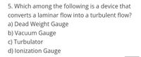 5. Which among the following is a device that
converts a laminar flow into a turbulent flow?
a) Dead Weight Gauge
b) Vacuum Gauge
c) Turbulator
d) lonization Gauge
