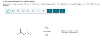 Predict the major products of the following reaction.
Be sure to use wedge and dash bonds to show the stereochemistry of the products when it's important, for example to distinguish between two different major
products.
☐
: ☐
+
×
G
Br₂
H₂O
Click and drag to start
drawing a structure.