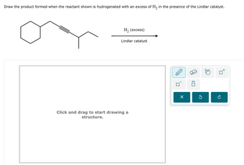 Draw the product formed when the reactant shown is hydrogenated with an excess of H2 in the presence of the Lindlar catalyst.
H₂ (excess)
Lindlar catalyst
Click and drag to start drawing a
structure.
: ☐
G
☐
टे