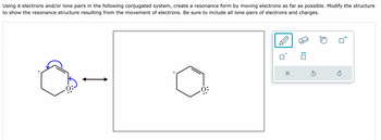 Using electrons and/or lone pairs in the following conjugated system, create a resonance form by moving electrons as far as possible. Modify the structure
to show the resonance structure resulting from the movement of electrons. Be sure to include all lone pairs of electrons and charges.
+
+
0:
☑
☐ :