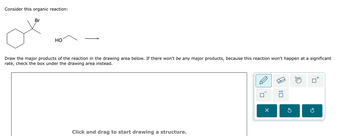 Consider this organic reaction:
Br
HO
Draw the major products of the reaction in the drawing area below. If there won't be any major products, because this reaction won't happen at a significant
rate, check the box under the drawing area instead.
Click and drag to start drawing a structure.
X
:☐
а
P
อ