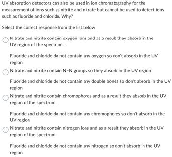 UV absorption detectors can also be used in ion chromatography for the
measurement of ions such as nitrite and nitrate but cannot be used to detect ions
such as fluoride and chloride. Why?
Select the correct response from the list below
Nitrate and nitrite contain oxygen ions and as a result they absorb in the
UV region of the spectrum.
Fluoride and chloride do not contain any oxygen so don't absorb in the UV
region
Nitrate and nitrite contain N=N groups so they absorb in the UV region
Fluoride and chloride do not contain any double bonds so don't absorb in the UV
region
Nitrate and nitrite contain chromophores and as a result they absorb in the UV
region of the spectrum.
Fluoride and chloride do not contain any chromophores so don't absorb in the
UV region
Nitrate and nitrite contain nitrogen ions and as a result they absorb in the UV
region of the spectrum.
Fluoride and chloride do not contain any nitrogen so don't absorb in the UV
region