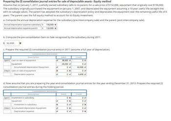Preparing the consolidation journal entries for sale of depreciable assets-Equity method
Assume that on January 1, 2011, a wholly owned subsidiary sells to its parent, for a sale price of $132,000, equipment that originally cost $156,000
The subsidiary originally purchased the equipment on January 1, 2007, and depreciated the equipment assuming a 10-year useful life (straight-line
with no salvage value. The parent has adopted the subsidiary's depreciation policy and depreciates the equipment over the remaining useful life of 6
years. The parent uses the full equity method to account for its Equity Investment
a. Compute the annual depreciation expense for the subsidiary (pre-intercompany sale) and the parent (poss-intercompany sale)
Annual depreciation expense-subsidiary $156,000
Annual depreciation expense-parent $ 122,000x
b. Compute the pre-consolidation Gain on Sale recognized by the subsidiary during 2011.
$ 62,400 x
c. Prepare the required consolidation journal entry in 2011 (assume a full year of depreciation)
Consolidation Worksheet
Description
gain Gain on sale of equipment
Equipment
depr] Gain one of equipment
Depreciation expense
Dain investment in
Equipment
Description
✓
depr) Accumulated depreciation Equipme
Depreciation exper
M
x
M
x
Debit
d. Now assume that you are preparing the year-end consolidation journal entries for the year ending December 31, 2013. Prepare the required [1]
consolidation journal entries during the holding period.
Consolidation Worksheet
L
28,400
24,000
0
ON
04
D
Credit
0x
0.
0✔
Ox
0
DU
6,400
Credit
DV
DX
DV