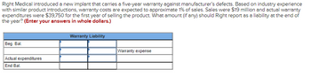 Right Medical introduced a new implant that carries a five-year warranty against manufacturer's defects. Based on industry experience
with similar product introductions, warranty costs are expected to approximate 1% of sales. Sales were $19 million and actual warranty
expenditures were $39,750 for the first year of selling the product. What amount (if any) should Right report as a liability at the end of
the year? (Enter your answers in whole dollars.)
Beg. Bal.
Actual expenditures
End Bal.
Warranty Liability
Warranty expense