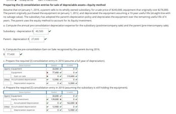 Preparing the consolidation entries for sale of depreciable assets-Equity method
Assume that on January 1, 2016, a parent sells to its wholly owned subsidiary, for a sale price of $243,000, equipment that originally cost $276,000.
The parent originally purchased the equipment on January 1, 2012, and depreciated the equipment assuming a 10-year useful life (straight-line with
no salvage value). The subsidiary has adopted the parent's depreciation policy and depreciates the equipment over the remaining useful life of 6
years. The parent uses the equity method to account for its Equity Investment.
a. Compute the annual pre-consolidation depreciation expense for the subsidiary (postintercompany sale) and the parent (pre-intercompany sale).
Subsidiary-depreciation $ 40,500
Parent-depreciations 27,600
b. Compute the pre-consolidation Gain on Sale recognized by the parent during 2016.
$ 77,400
c. Prepare the required consolidation entry in 2016 (assume a full year of depreciation)
Debit
Description
Grade
Dan Equipmen
Equipment
Gain on sale
110,400
depl Accumulated depreciation
Depreciation expens
12,900
d. Prepare the required [] consolidation entry in 2019 (assuming the subsidiary is still holding the equipment
Description
Deb
Credit
Dear Equipmen
Equity investment
Accumulated depreciation
depl Accumulated depreciation
x
M
M
23,000✔
77400✔
✓
✓
0✔
12,900✔
23,000✔
129,000
0✔
12,900
0✔
162,000
DV
12,000