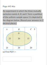 Page 445 #6a
An experiment in which the three mutually
exclusive events A, B, and C form a partition
of the uniform sample space S is depicted in
the diagram below. (Round your answers to 2
decimal places.)
A
C S
D
25
20
15
25
20
(a) Find P(DC) =
20
