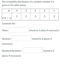 The probability distribution of a random variable X is
given in the table below:
-4
-2
2
4
.1
.2
.3
.1
.3
P(X = æ)
Compute the :
Mean:
(round to 1 place if necessary)
Variance:
|(round to 2 places if
necessary)
Standard Deviation :
(round to 2
places if necessary)
