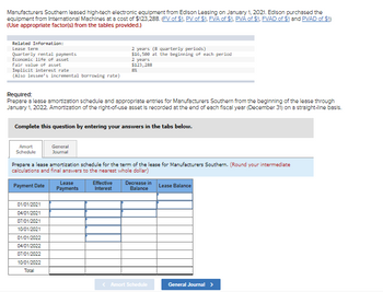 # Lease Amortization and Journal Entries for Manufacturers Southern

**Background:**

Manufacturers Southern leased high-tech electronic equipment from Edison Leasing on January 1, 2021. Edison purchased the equipment from International Machines at a cost of $123,288. To prepare the entries and calculate the lease amortization, use the following financial data:

- **Lease Information:**
  - Lease Term: 2 years (8 quarterly periods)
  - Quarterly Rental Payments: $16,508 at the beginning of each period
  - Economic Life of Asset: 2 years
  - Fair Value of Asset: $123,288
  - Implicit Interest Rate: 8% (Also lessee's incremental borrowing rate)

**Required Tasks:**

1. Prepare a lease amortization schedule and appropriate journal entries for Manufacturers Southern from the beginning of the lease through January 1, 2022.
2. Amortize the right-of-use asset using a straight-line basis, recorded at the end of each fiscal year (December 31).

**Instructions:**

To complete the task, enter your answers in the provided tabs. 

**Lease Amortization Schedule:**

- **Columns:**
  - Payment Date
  - Lease Payments
  - Effective Interest
  - Decrease in Balance
  - Lease Balance

**Graph/Table Explanation:**

- **Payment Date:**
  - Lists dates for each quarterly payment starting from 01/01/2021 to 10/01/2022.
  
- **Lease Payments:**
  - Amount paid each quarter under the lease terms.
  
- **Effective Interest:**
  - Interest amount calculated based on the outstanding balance and the implicit rate.
  
- **Decrease in Balance:**
  - Reduction in the lease obligation after each payment, excluding interest.
  
- **Lease Balance:**
  - Remaining balance of the lease obligation after each payment.

**Navigation:**

Use the "Amort Schedule" for updating or reviewing the payment schedule and click "General Journal" for adding the journal entries related to these transactions.

**Note:** Remember to round your intermediate calculations and final answers to the nearest whole dollar.