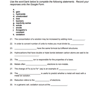 Use the word bank below to complete the following statements. Record your
responses onto the Google Form.
а.
b. gain
c. hydroxide
d. unsaturated
e. lose
f. Isomers
g. reactivity series
h. solute
i. anode
j. Avogadro's
constant
k. oxidation
21. The concentration of a solution may be increased by adding more
22. In order to convert number of units to moles you must divide by
23.
have the same formula but different structures.
24. Hydrocarbons that have double or triple bonds between carbon atoms are said to be
25. The
ion is responsible for the properties of a base.
26. Metals often
electrons to non-metals.
27. The change of Fe (s) to Fe (aq) is an example of
28. The
metal ion solution.
is useful to predict whether a metal will react with a
29. Reduction refers to the
of electrons.
30. In a galvanic cell, oxidation occurs at the
