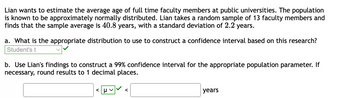 Lian wants to estimate the average age of full time faculty members at public universities. The population
is known to be approximately normally distributed. Lian takes a random sample of 13 faculty members and
finds that the sample average is 40.8 years, with a standard deviation of 2.2 years.
a. What is the appropriate distribution to use to construct a confidence interval based on this research?
Student's t
b. Use Lian's findings to construct a 99% confidence interval for the appropriate population parameter. If
necessary, round results to 1 decimal places.
<μV
years