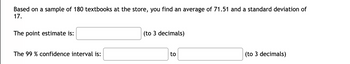 Based on a sample of 180 textbooks at the store, you find an average of 71.51 and a standard deviation of
17.
The point estimate is:
The 99 % confidence interval is:
(to 3 decimals)
to
(to 3 decimals)