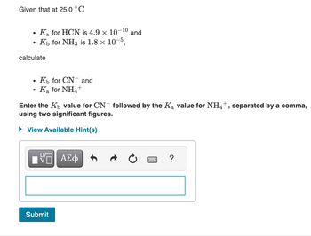 Given that at 25.0 °C
●
Ka for HCN is 4.9 × 10-¹0 and
Kh for NH3 is 1.8 × 10-5,
calculate
●
Kb for CN and
Ka for NH4+.
Enter the K₁ value for CN- followed by the K₂ value for NH4+, separated by a comma,
using two significant figures.
► View Available Hint(s)
VE ΑΣΦ
Submit
?