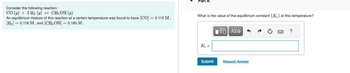 Consider the following reaction:
CO (g) + 2 H₂ (9) = CH3OH (9)
An equilibrium mixture of this reaction at a certain temperature was found to have [CO] = 0.115 M,
[H₂] = 0.118 M, and [CH3OH] = 0.185 M.
What is the value of the equilibrium constant (K) at this temperature?
Kc =
Submit
ΠΫΠΙ ΑΣΦ
Request Answer
?