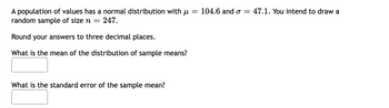 A population of values has a normal distribution with u
random sample of size n = 247.
Round your answers to three decimal places.
What is the mean of the distribution of sample means?
What is the standard error of the sample mean?
= 104.6 and σ = 47.1. You intend to draw a