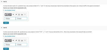 Part A
A certain first-order reaction (A-products) has a rate constant of 3.60x10-3s¹ at 45 °C. How many minutes does it take for the concentration of the reactant, [A], to drop to 6.25% of the original concentration?
Express your answer with the appropriate units.
► View Available Hint(s)
LO
Value
Submit
Part B
μA
Submit
A certain second-order reaction (B-products) has rate constant of 1.05x10-3 M-1.s¹ at 27 °C and an initial half-life of 214 s. What is the concentration of the reactant B after one half-life?
Express your answer with the appropriate units.
► View Available Hint(s)
μA
Value
Units
?
Units
?