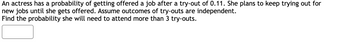 **Problem Statement:**

An actress has a probability of getting offered a job after a try-out of 0.11. She plans to keep trying out for new jobs until she gets offered. Assume outcomes of try-outs are independent. Find the probability she will need to attend more than 3 try-outs.

**Solution Explanation:**

To solve this problem, we need to determine the probability that the actress will not get a job offer in the first 3 try-outs and thus will need to attend more than 3 try-outs.

1. **Probability of Not Getting an Offer in One Try-Out:**
   - The probability of not getting a job in a single try-out is \(1 - 0.11 = 0.89\).

2. **Probability of Not Getting an Offer in the First Three Try-Outs:**
   - Since the outcomes are independent, we multiply the probabilities of not getting an offer in each of the first three try-outs:
   \[
   (0.89)^3 = 0.89 \times 0.89 \times 0.89
   \]

3. **Calculation:**
   - Performing the calculation gives:
   \[
   (0.89)^3 = 0.704969
   \]

Therefore, the probability that she will need to attend more than 3 try-outs is approximately 0.705, or 70.5%.