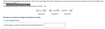 What are the formal charges on the sulfur (S), carbon (C), and nitrogen (N) atoms, respectively, in the resonance structure that contributes most to the stability of the
thiocyanate ion, SCN-?
A Lewis structure for the thiocyanate ion.
The possible resonance structures for the thiocyanate ion, SCN-, are
[S=C=N] [:S-C=N]
[:$—C=Ñ]˜'
Structure A
Structure B
Express your answers as integers separated by commas.
► View Available Hint(s)
formal charge on sulfur (S), carbon (C) and nitrogen (N) atoms =
¹
[:S=C-N:]'
[:S=C—Ñ:]˜'
Structure C