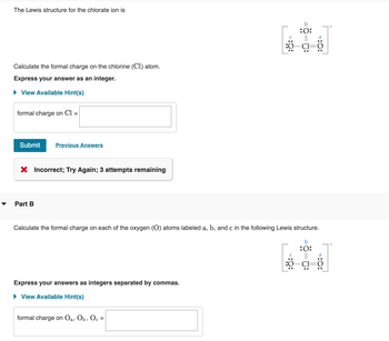 The Lewis structure for the chlorate ion is
Calculate the formal charge on the chlorine (C1) atom.
Express your answer as an integer.
► View Available Hint(s)
formal charge on Cl =
Submit
Previous Answers
Incorrect; Try Again; 3 attempts remaining
Part B
Calculate the formal charge on each of the oxygen (O) atoms labeled a, b, and c in the following Lewis structure.
b
:O:
Express your answers as integers separated by commas.
► View Available Hint(s)
b
:0:
formal charge on Oa, Ob, Oc
c =