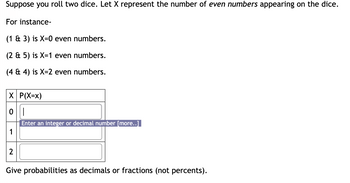 Suppose you roll two dice. Let X represent the number of even numbers appearing on the dice.

For instance:

- (1 & 3) is X=0 even numbers.
- (2 & 5) is X=1 even number.
- (4 & 4) is X=2 even numbers.

| X | P(X=x) |
|---|--------|
| 0 |        |
| 1 |        |
| 2 |        |

Give probabilities as decimals or fractions (not percents).