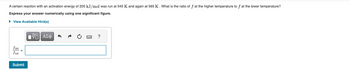 A certain reaction with an activation energy of 205 kJ/mol was run at 545 K and again at 565 K. What is the ratio of f at the higher temperature to f at the lower temperature?
Express your answer numerically using one significant figure.
► View Available Hint(s)
f565
f545
Submit
15. ΑΣΦ
?