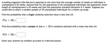 leading magazine (like Barron's) reported at one time that the average number of weeks an individual is
unemployed is 25 weeks. Assume that for the population of all unemployed individuals the population mean
length of unemployment is 25 weeks and that the population standard deviation is 7 weeks. Suppose you
would like to select a random sample of 39 unemployed individuals for a follow-up study.
Find the probability that a single randomly selected value is less than 24.
P(x < 24) =
Find the probability that a sample of size n = 39 is randomly selected with a mean less than 24.
P(x < 24) =
Enter your answers as numbers accurate to 4 decimal places.