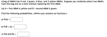 A bag of M&M's has 5 red, 4 green, 6 blue, and 3 yellow M&M's. Suppose you randomly select two M&M's from the bag one at a time without replacing the first M&M.

Let A = first M&M is yellow and B = second M&M is green.

Find the following probabilities. (Write your answers as fractions.)

a) P(A) = [ ]

b) P(B | A) = [ ]

c) P(A and B) = [ ]