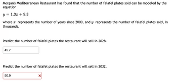 Morgan's Mediterranean Restaurant has found that the number of falafel plates sold can be modeled by the
equation
Y
= 1.3x + 9.3
where a represents the number of years since 2000, and y represents the number of falafel plates sold, in
thousands.
Predict the number of falafel plates the restaurant will sell in 2028.
45.7
Predict the number of falafel plates the restaurant will sell in 2032.
50.9
X