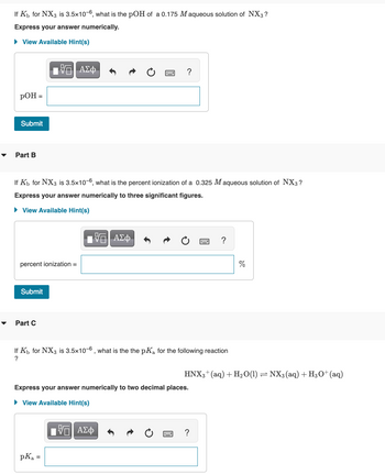 If K₁ for NX3 is 3.5x10-6, what is the pOH of a 0.175 M aqueous solution of NX3?
Express your answer numerically.
► View Available Hint(s)
pOH =
Submit
Part B
If Kb for NX3 is 3.5x10-6, what is the percent ionization of a 0.325 Maqueous solution of NX3?
Express your answer numerically to three significant figures.
► View Available Hint(s)
percent ionization =
Submit
ΤΙ ΑΣΦ
Part C
15| ΑΣΦ
pKa =
?
If K₁ for NX3 is 3.5x10-6, what is the the pKa for the following reaction
?
Express your answer numerically to two decimal places.
► View Available Hint(s)
Π ΑΣΦ
?
HNX3+ (aq) + H₂O(1) ⇒ NX3 (aq) + H3O+ (aq)
=
?
%