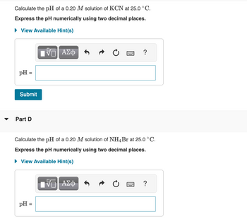 Calculate the pH of a 0.20 M solution of KCN at 25.0 °C.
Express the pH numerically using two decimal places.
► View Available Hint(s)
pH =
Submit
Part D
17 ΑΣΦ
pH =
Calculate the pH of a 0.20 M solution of NH4 Br at 25.0 °C.
Express the pH numerically using two decimal places.
► View Available Hint(s)
0
—| ΑΣΦ
?
www.