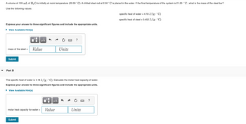A volume of 105 mL of H₂O is initially at room temperature (22.00 °C). A chilled steel rod at 2.00 °C is placed in the water. If the final temperature of the system is 21.20 °C, what is the mass of the steel bar?
Use the following values:
Express your answer to three significant figures and include the appropriate units.
► View Available Hint(s)
mass of the steel =
Submit
▾ Part B
HÅ
Value
Submit
μA
molar heat capacity for water = Value
Units
The specific heat of water is 4.18 J/(g. °C). Calculate the molar heat capacity of water.
Express your answer to three significant figures and include the appropriate units.
► View Available Hint(s)
wwwww
?
Units
?
specific heat of water = 4.18 J/(g. °C)
specific heat of steel = 0.452 J/(g. °C)