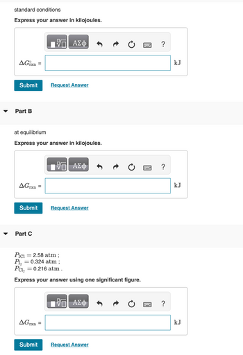 ▼
standard conditions
Express your answer in kilojoules.
AGixn =
Submit
Part B
AGrxn=
at equilibrium
Express your answer in kilojoules.
Submit
Part C
Π| ΑΣΦ
AGrxn=
Request Answer
Submit
IVE ΑΣΦ
PICI = 2.58 atm ;
P1₂
= 0.324 atm;
Pcl₂ = 0.216 atm.
Express your answer using one significant figure.
Request Answer
17| ΑΣΦ
Request Answer
?
?
?
kJ
kJ
kJ