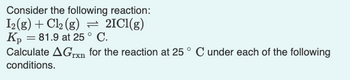 Consider the following reaction:
I2(g) + Cl₂ (g) = 2IC1(g)
Kp = 81.9 at 25° C.
Calculate AGrxn for the reaction at 25° C under each of the following
conditions.